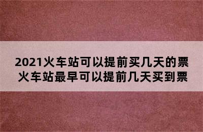 2021火车站可以提前买几天的票 火车站最早可以提前几天买到票